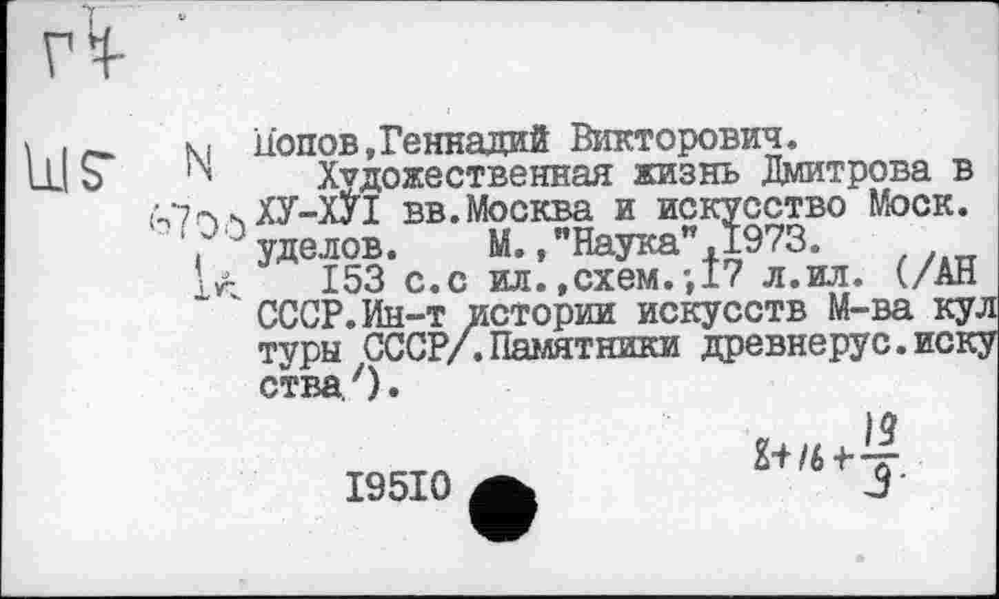 ﻿Попов,Геннадий Викторович.
Художественная жизнь Дмитрова в ХУ-ХУI вв.Москва и искусство Моск, уделов. М.,"Наука".1973.
153 с.с ил..схем.-,17 л.ил. (/АН
153 с.с ил.,схем.-, 17 л.ил. (/АН СССР.Ин-т истории искусств М-ва кул туры СССР/.Памятники древнерус.иску
ства. ')
I95I0
'**Ј